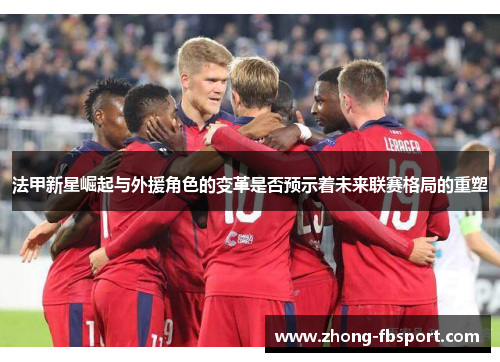 法甲新星崛起与外援角色的变革是否预示着未来联赛格局的重塑 法甲新星崛起与外援角色的变革是否预示着未来联赛格局的重塑