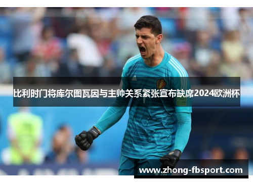 比利时门将库尔图瓦因与主帅关系紧张宣布缺席2024欧洲杯 比利时门将库尔图瓦因与主帅关系紧张宣布缺席2024欧洲杯